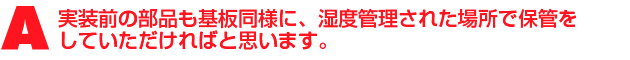 A2.実装前の部品も基板同様に、湿度管理された場所で保管をしていただければと思います。