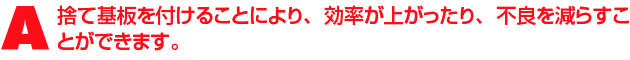 A1.作業効率が悪くなる要因は様々ありますが、捨て基板を付けることにより、効率が上がったり、不良を減らすことができます。