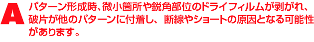 A2.電気的には問題ないかもしれませんが、パターン形成時、微小箇所や鋭角部位のドライフィルムが剥がれたり、剥がれたドライフィルムの破片が他のパターンに付着し、断線やショートの原因となる可能性があります。