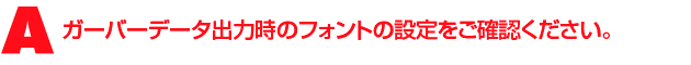 A3.原因は、設計CADで表示しているフォントとガーバー出力する際のフォントの設定が異なっていることと思われます。ガーバーデータ出力時のフォントの設定をご確認ください。