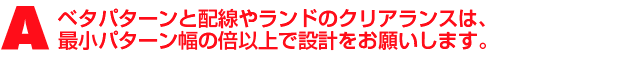 A2.ベタパターンと配線/ランドの間は、配線と配線、ランドとランドの間よりもエッチング液が入りにくい為、クリアランスが狭いと十分に銅箔がエッチングされず、ショートを引き起こす原因となります。