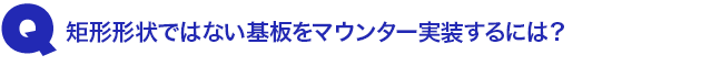 Q1.矩形形状ではない基板をマウンター実装するには?