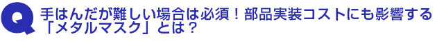 Q1.手はんだが難しい場合は必須!部品実装コストにも影響する「メタルマスク」とは?