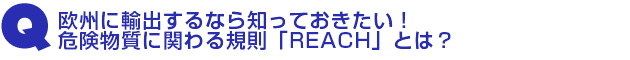 Q2.欧州に輸出するなら知っておきたい!危険物質に関わる規則「REACH」とは?