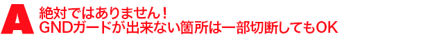 A3.絶対ではありません!GNDガードが出来ない箇所は一部切断してもOK