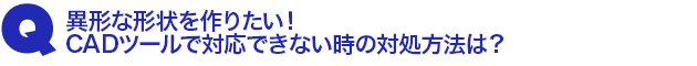 Q1.異形な形状を作りたい!CADツールで対応できない時の対処方法は?