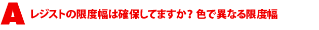 A1.レジストの限度幅は確保してますか? 色で異なる限度幅