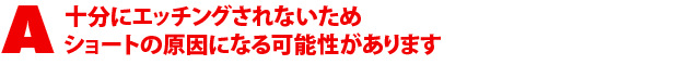 A4.十分にエッチングされないためショートの原因になる可能性があります