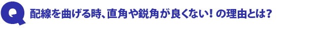 Q2.配線を曲げる時、直角や鋭角が良くない!の理由とは?