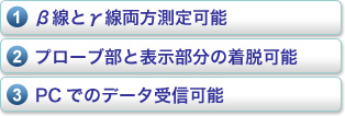 1.β線とγ線両方測定可能、2.プローブ部と表示部分の着脱可能、3.PCでのデータ受信可能