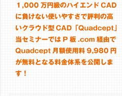 1,000$BK|1_5i$N%O%$%(%s%I(BCAD$B$KIi$1$J$$;H$$$d$9$5$GI>H=9b$$%/%i%&%I7?(BCAD$B!V(BQuadcept$B!W!*Ev%;%_%J!<$G$O(BP$BHD(B.com$B7PM3$G(BQuadcept$B7n3[NA6b(B9,980$B1_$,L5NA$H$J$kNA6bBN7O$r8x3+$7$^$9!*(B 