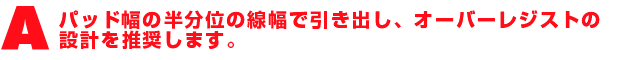 A1.パッド幅の半分位の線幅で引き出し、オーバーレジストの設計を推奨します。