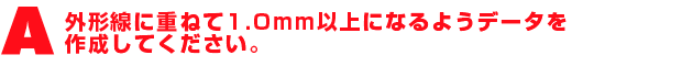 A2.外形線に重ねて1.0mm以上になるようデータを作成してください。