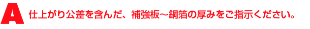 A1.仕上がり公差を含んだ、補強板〜銅箔の厚みをご指示ください。