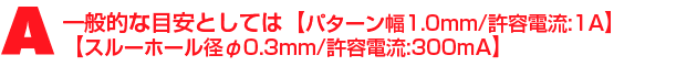 A1.一般的な目安としては【パターン幅1.0mm/許容電流:1A】【スルーホール径φ0.3mm/許容電流:300mA】