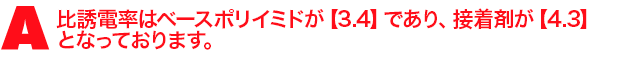 A1.比誘電率はベースポリイミドが【3.4】であり、 接着剤が【4.3】となっております。