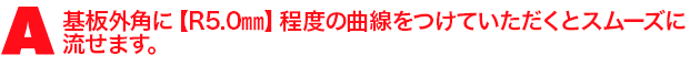 A2.基板外角に【R5.0mm】程度の曲線をつけていただくとスムーズに流せます。