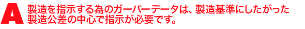 A3.製造を指示する為のガーバーデータは、製造基準にしたがった製造公差の中心で指示が必要です。