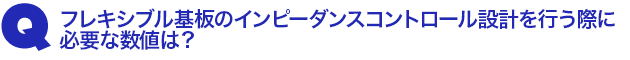 Q1.フレキシブル基板のインピーダンスコントロール設計を行う際に必要な数値は?