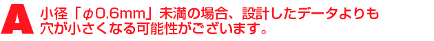 A1.小径「φ0.6mm」未満の場合、設計したデータよりも穴が小さくなる可能性がございます。