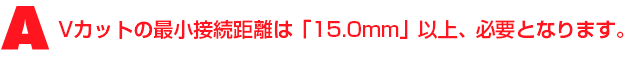 A3.Vカットの最小接続距離は「15.0mm」以上、必要となります。