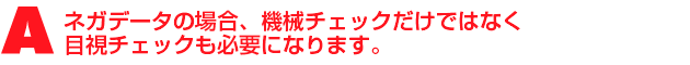 A3.ネガデータの場合、機械チェックだけではなく目視チェックも必要になります。