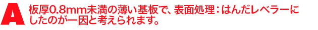 A1.板厚0.8mm未満の薄い基板で、表面処理:はんだレベラーにしたのが一因と考えられます。