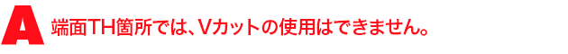 A3.端面TH箇所では、Vカットの使用はできません。
