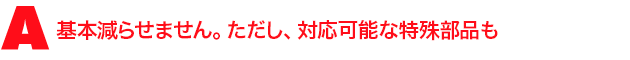 A3.基本減らせません。ただし、対応可能な特殊部品も