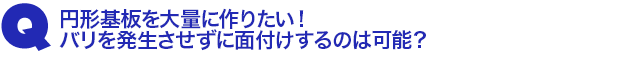 Q3.円形基板を大量に作りたい! バリを発生させずに面付けするのは可能?