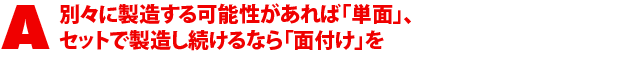 A1.別々に製造する可能性があれば「単面」、セットで製造し続けるなら「面付け」を