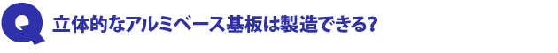 Q3.立体的なアルミベース基板は製造できる?