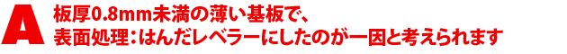 A2.板厚0.8mm未満の薄い基板で、表面処理:はんだレベラーにしたのが一因と考えられます