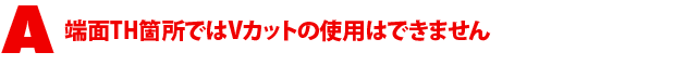 A5.端面TH箇所ではVカットの使用はできません