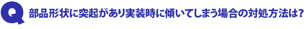 Q2.部品形状に突起があり実装時に傾いてしまう場合の対処方法は?