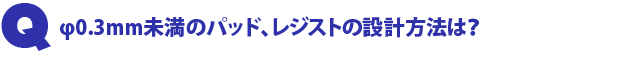 Q1.Φ0.3mm未満のパッド、レジストの設計方法は?
