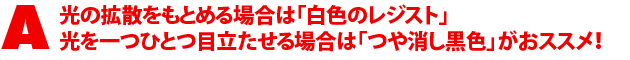 A2.光の拡散をもとめる場合は「白色のレジスト」光を一つひとつ目立たせる場合は「つや消し黒色」がおススメ!