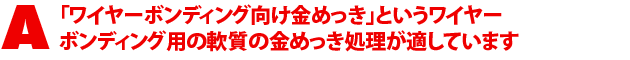 A1.「ワイヤーボンディング向け金めっき」というワイヤーボンディング用の軟質の金めっき処理が適しています