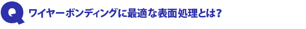 Q1.ワイヤーボンディングに最適な表面処理とは?