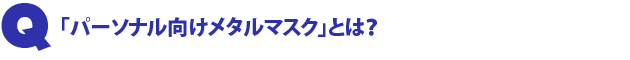 Q2.「パーソナル向けメタルマスク」とは?