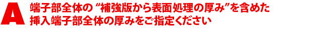 A2.端子部全体の“補強版から表面処理の厚み”を含めた挿入端子部全体の厚みをご指定ください