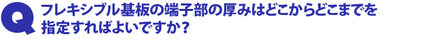 Q2.フレキシブル基板の端子部の厚みはどこからどこまでを指定すればよいですか?