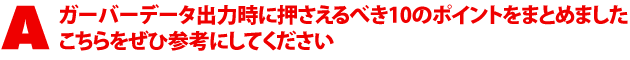 A1.ガーバーデータ出力時に押さえるべき10のポイントをまとめました。こちらをぜひ参考にしてください