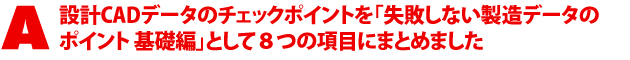 A1.設計CADデータのチェックポイントを「失敗しない製造データのポイント 基礎編」として8つの項目にまとめました