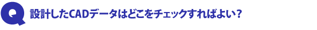 Q1.設計したCADデータはどこをチェックすればよい?