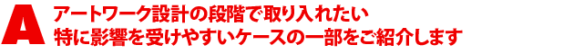 A1.アートワーク設計の段階で取り入れたい 特に影響を受けやすいケースの一部をご紹介します