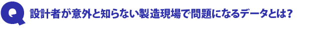 Q1.設計者が意外と知らない製造現場で問題になるデータとは?
