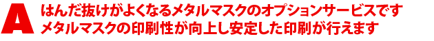 A2.はんだ抜けがよくなるメタルマスクのオプションサービスです。メタルマスクの印刷性が向上し安定した印刷が行えます。