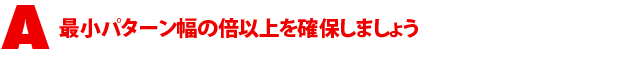A1.最小パターン幅の倍以上を確保しましょう