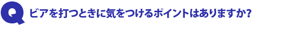 Q1.ビアを打つときに気をつけるポイントはありますか?
